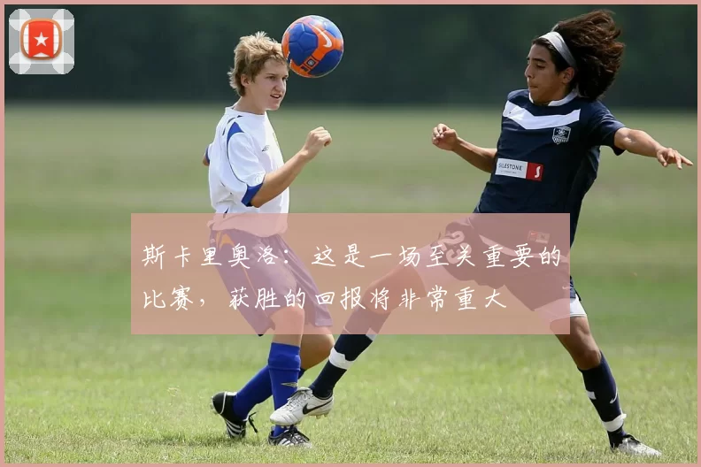 斯卡里奥洛：这是一场至关重要的比赛，获胜的回报将非常重大