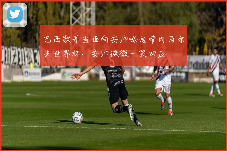 巴西歌手当面向安帅喊话带内马尔去世界杯，安帅微微一笑回应