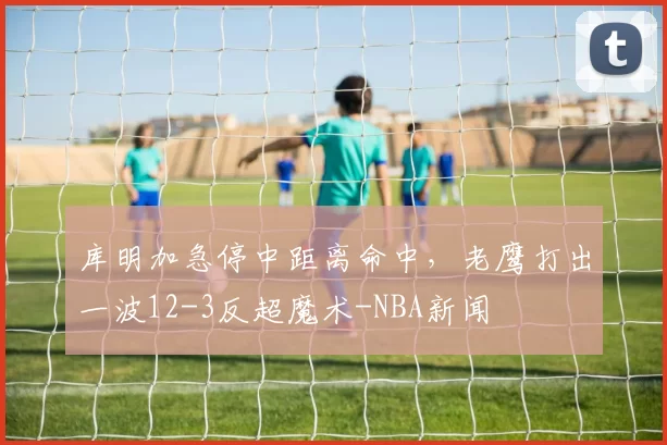 库明加急停中距离命中，老鹰打出一波12-3反超魔术-NBA新闻
