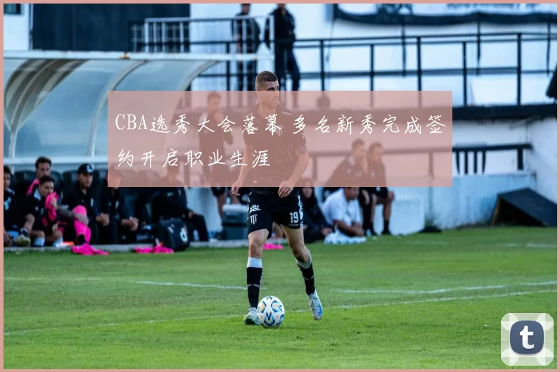 CBA选秀大会落幕 多名新秀完成签约开启职业生涯
