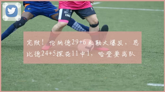完败！伦纳德29+6米勒大爆发，恩比德24+5探花11中1，哈登要离队