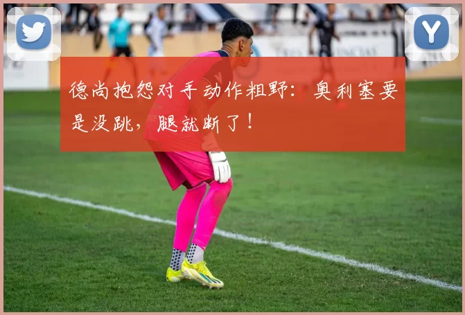 德尚抱怨对手动作粗野：奥利塞要是没跳，腿就断了！