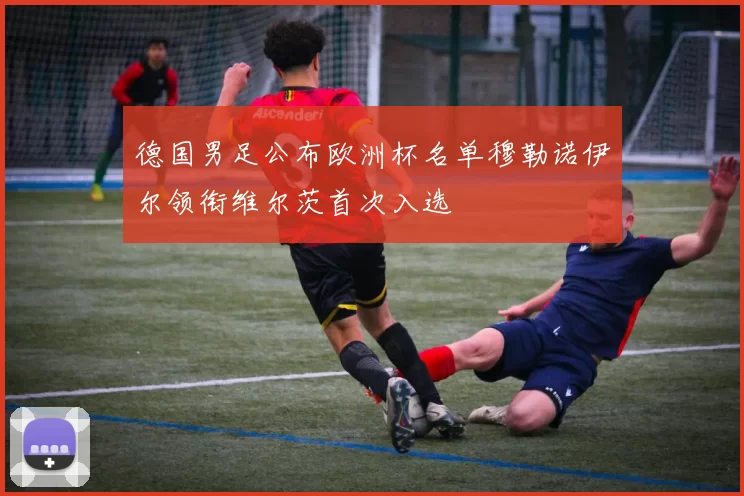 德国男足公布欧洲杯名单穆勒诺伊尔领衔维尔茨首次入选