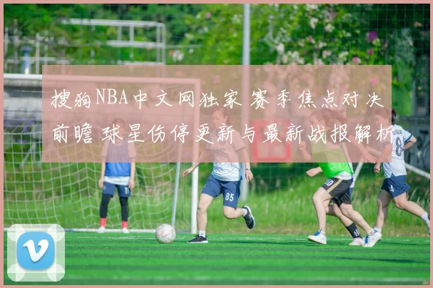 搜狗NBA中文网独家 赛季焦点对决前瞻 球星伤停更新与最新战报解析