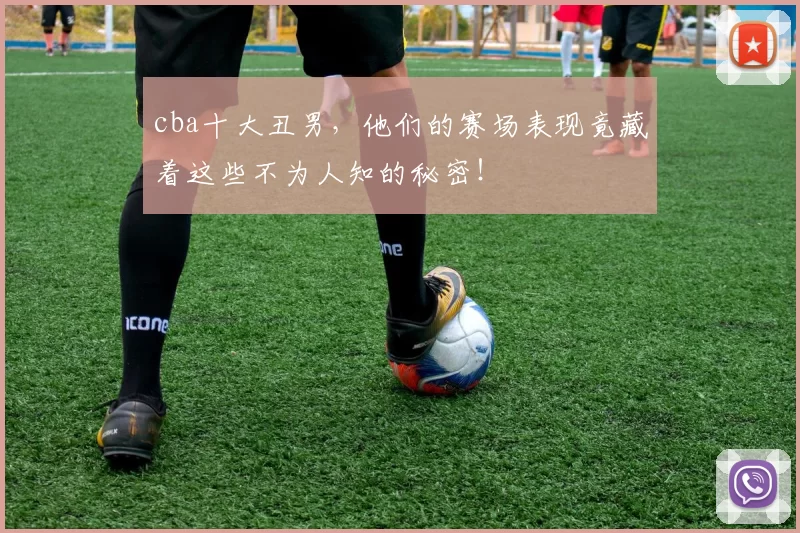 cba十大丑男,他们的赛场表现竟藏着这些不为人知的秘密!