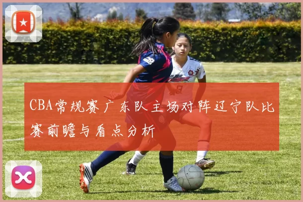 CBA常规赛广东队主场对阵辽宁队比赛前瞻与看点分析