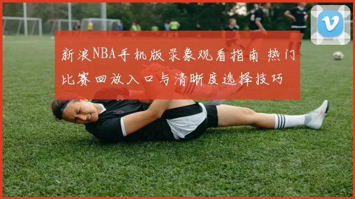 新浪NBA手机版录象观看指南 热门比赛回放入口与清晰度选择技巧